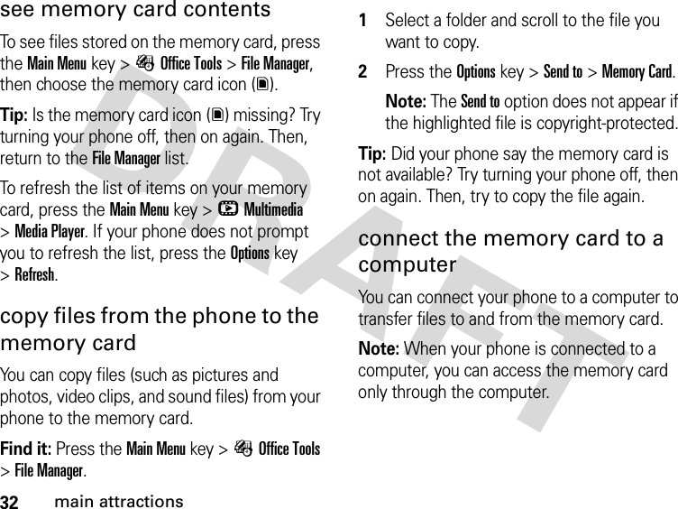 32main attractionssee memory card contentsTo see files stored on the memory card, press theMain Menu key &gt;ÉOffice Tools &gt;File Manager, then choose the memory card icon (y).Tip: Is the memory card icon (y) missing? Try turning your phone off, then on again. Then, return to the File Manager list.To refresh the list of items on your memory card, press theMain Menu key &gt;hMultimedia &gt;Media Player. If your phone does not prompt you to refresh the list, press the Options key &gt;Refresh.copy files from the phone to the memory cardYou can copy files (such as pictures and photos, video clips, and sound files) from your phone to the memory card.Find it: Press the Main Menu key &gt;ÉOffice Tools &gt;File Manager. 1Select a folder and scroll to the file you want to copy.2Press the Options key &gt;Send to &gt;Memory Card.Note: The Send to option does not appear if the highlighted file is copyright-protected.Tip: Did your phone say the memory card is not available? Try turning your phone off, then on again. Then, try to copy the file again.connect the memory card to a computerYou can connect your phone to a computer to transfer files to and from the memory card.Note: When your phone is connected to a computer, you can access the memory card only through the computer.