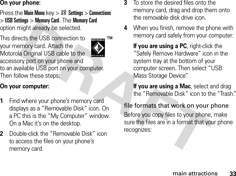 33main attractionsOn your phone:Press the Main Menu key &gt;wSettings &gt;Connections &gt;USB Settings &gt;Memory Card. The Memory Card option might already be selected.This directs the USB connection to your memory card. Attach the Motorola Original USB cable to the accessory port on your phone and to an available USB port on your computer. Then follow these steps:On your computer: 1Find where your phone’s memory card displays as a “Removable Disk” icon. On a PC this is the “My Computer” window. On a Mac it’s on the desktop.2Double-click the “Removable Disk” icon to access the files on your phone’s memory card.3To store the desired files onto the memory card, drag and drop them onto the removable disk drive icon.4When you finish, remove the phone with memory card safely from your computer:If you are using a PC, right-click the “Safely Remove Hardware” icon in the system tray at the bottom of your computer screen. Then select “USB Mass Storage Device”.If you are using a Mac, select and drag the “Removable Disk” icon to the “Trash.”file formats that work on your phoneBefore you copy files to your phone, make sure the files are in a format that your phone recognizes: