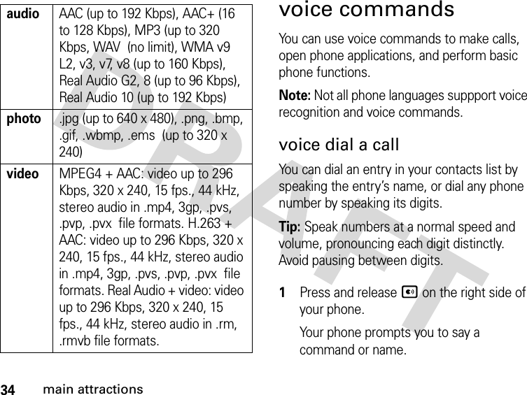 34main attractionsvoice commandsYou can use voice commands to make calls, open phone applications, and perform basic phone functions.Note: Not all phone languages suppport voice recognition and voice commands.voice dial a callYou can dial an entry in your contacts list by speaking the entry’s name, or dial any phone number by speaking its digits.Tip: Speak numbers at a normal speed and volume, pronouncing each digit distinctly. Avoid pausing between digits. 1Press and release A on the right side of your phone.Your phone prompts you to say a command or name.audioAAC (up to 192 Kbps), AAC+ (16 to 128 Kbps), MP3 (up to 320 Kbps, WAV  (no limit), WMA v9 L2, v3, v7, v8 (up to 160 Kbps), Real Audio G2, 8 (up to 96 Kbps), Real Audio 10 (up to 192 Kbps)photo.jpg (up to 640 x 480), .png, .bmp, .gif, .wbmp, .ems  (up to 320 x 240)videoMPEG4 + AAC: video up to 296 Kbps, 320 x 240, 15 fps., 44 kHz, stereo audio in .mp4, 3gp, .pvs, .pvp, .pvx  file formats. H.263 + AAC: video up to 296 Kbps, 320 x 240, 15 fps., 44 kHz, stereo audio in .mp4, 3gp, .pvs, .pvp, .pvx  file formats. Real Audio + video: video up to 296 Kbps, 320 x 240, 15 fps., 44 kHz, stereo audio in .rm, .rmvb file formats.