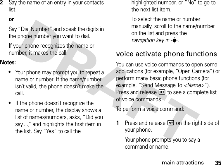 35main attractions2Say the name of an entry in your contacts list.orSay “Dial Number” and speak the digits in the phone number you want to dial.If your phone recognizes the name or number, it makes the call.Notes:•Your phone may prompt you to repeat a name or number. If the name/number isn’t valid, the phone doesn’t make the call.•If the phone doesn’t recognize the name or number, the display shows a list of names/numbers, asks, “Did you say ...,” and highlights the first item in the list. Say “Yes” to call the highlighted number, or “No” to go to the next list item.To select the name or number manually, scroll to the name/number on the list and press the navigation key ins.voice activate phone functionsYou can use voice commands to open some applications (for example, “Open Camera”) or perform many basic phone functions (for example, “Send Message To &lt;Name&gt;”). Press and release A to see a complete list of voice commands.To perform a voice command: 1Press and release A on the right side of your phone.Your phone prompts you to say a command or name.