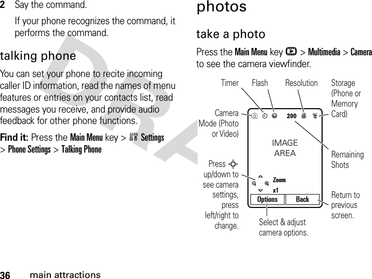 36main attractions2Say the command.If your phone recognizes the command, it performs the command.talking phoneYou can set your phone to recite incoming caller ID information, read the names of menu features or entries on your contacts list, read messages you receive, and provide audio feedback for other phone functions.Find it: Press the Main Menu key &gt;wSettings &gt;Phone Settings &gt;Talking Phonephotostake a photoPress the Main Menukey h&gt;Multimedia &gt;Camera to see the camera viewfinder.Select &amp; adjust camera options.Camera Mode (Photo or Video)Timer Flash ResolutionPress S up/down to see camera settings, press left/right to change.Remaining ShotsStorage (Phone or Memory Card)Return to previous screen.IMAGEAREAZoomx1Options Back