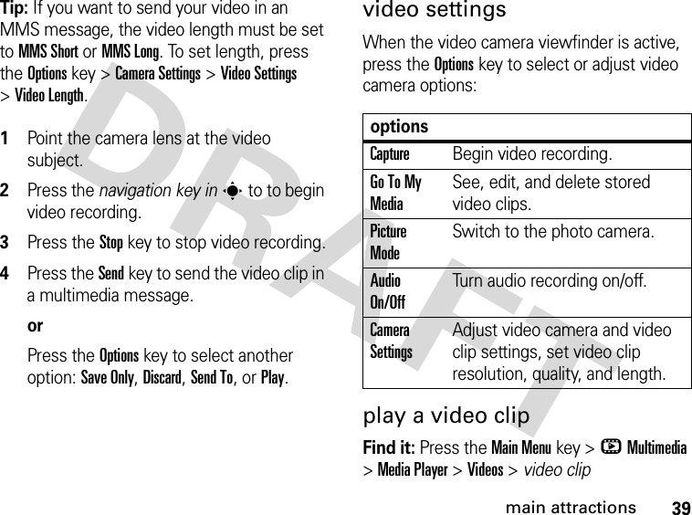 39main attractionsTip: If you want to send your video in an MMS message, the video length must be set to MMS Short or MMS Long. To set length, press the Options key &gt;Camera Settings &gt;Video Settings &gt;Video Length. 1Point the camera lens at the video subject.2Press the navigation key ins to to begin video recording.3Press the Stopkey to stop video recording.4Press the Send key to send the video clip in a multimedia message.orPress the Optionskey to select another option: Save Only, Discard, Send To, or Play.video settingsWhen the video camera viewfinder is active, press the Optionskey to select or adjust video camera options:play a video clipFind it: Press the Main Menukey &gt;hMultimedia &gt;Media Player &gt;Videos &gt; video clipoptionsCaptureBegin video recording.Go To My MediaSee, edit, and delete stored video clips.Picture ModeSwitch to the photo camera.Audio On/OffTurn audio recording on/off.Camera SettingsAdjust video camera and video clip settings, set video clip resolution, quality, and length.