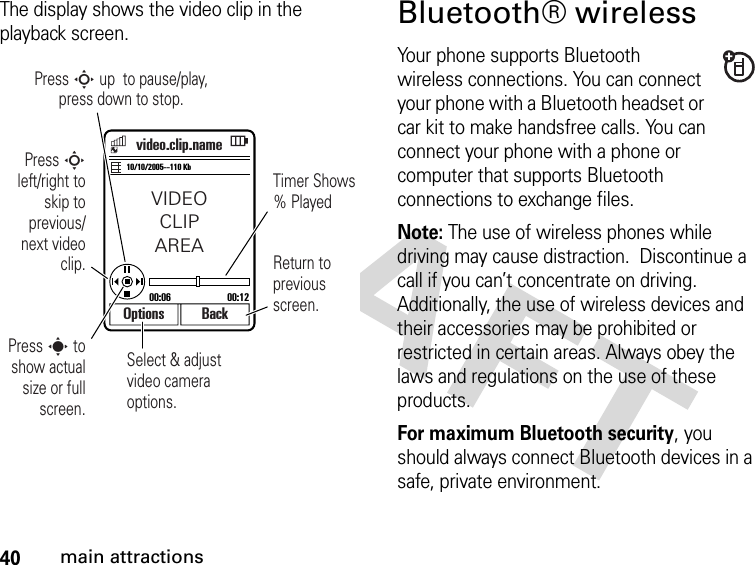 40main attractionsThe display shows the video clip in the playback screen.Bluetooth® wirelessYour phone supports Bluetooth wireless connections. You can connect your phone with a Bluetooth headset or car kit to make handsfree calls. You can connect your phone with a phone or computer that supports Bluetooth connections to exchange files.Note: The use of wireless phones while driving may cause distraction.  Discontinue a call if you can’t concentrate on driving. Additionally, the use of wireless devices and their accessories may be prohibited or restricted in certain areas. Always obey the laws and regulations on the use of these products. For maximum Bluetooth security, you should always connect Bluetooth devices in a safe, private environment. Select &amp; adjust video camera options.Options BackVIDEOCLIPAREA00:06 00:1210/10/2005--110 Kbvideo.clip.namePress S up  to pause/play,press down to stop.Press S left/right to skip to previous/next video clip.Press s to show actual size or full screen.Timer Shows % PlayedReturn to previous screen.