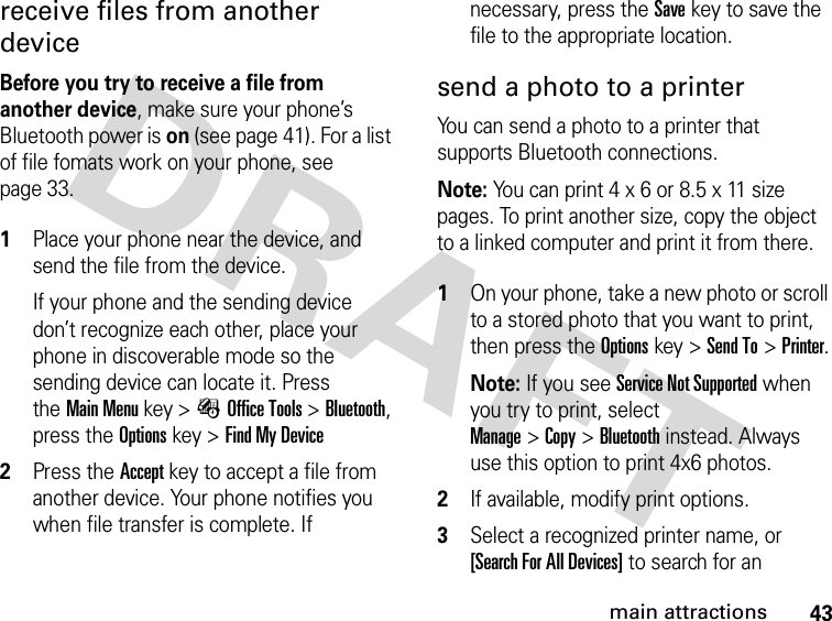 43main attractionsreceive files from another deviceBefore you try to receive a file from another device, make sure your phone’s Bluetooth power is on (see page 41). For a list of file fomats work on your phone, see page 33. 1Place your phone near the device, and send the file from the device.If your phone and the sending device don’t recognize each other, place your phone in discoverable mode so the sending device can locate it. Press theMain Menu key &gt;ÉOffice Tools &gt;Bluetooth, press the Optionskey &gt;Find My Device2Press the Accept key to accept a file from another device. Your phone notifies you when file transfer is complete. If necessary, press the Save key to save the file to the appropriate location.send a photo to a printerYou can send a photo to a printer that supports Bluetooth connections.Note: You can print 4 x 6 or 8.5 x 11 size pages. To print another size, copy the object to a linked computer and print it from there. 1On your phone, take a new photo or scroll to a stored photo that you want to print, then press the Optionskey &gt;Send To&gt;Printer.Note: If you see Service Not Supported when you try to print, select Manage&gt;Copy&gt;Bluetooth instead. Always use this option to print 4x6 photos. 2If available, modify print options.3Select a recognized printer name, or [Search For All Devices] to search for an 