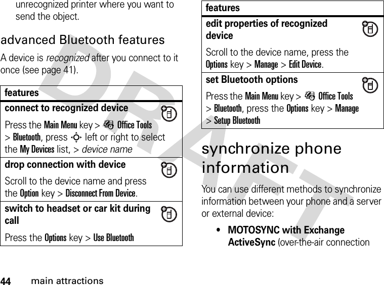 44main attractionsunrecognized printer where you want to send the object.advanced Bluetooth featuresA device is recognized after you connect to it once (see page 41).synchronize phone informationYou can use different methods to synchronize information between your phone and a server or external device:• MOTOSYNC with Exchange ActiveSync (over-the-air connection featuresconnect to recognized devicePress theMain Menu key &gt;ÉOffice Tools &gt;Bluetooth, press S left or right to select the My Devices list, &gt; device namedrop connection with deviceScroll to the device name and press the Optionkey &gt;Disconnect From Device.switch to headset or car kit during callPress theOptions key &gt;Use Bluetoothedit properties of recognized deviceScroll to the device name, press the Optionskey &gt;Manage &gt;Edit Device.set Bluetooth optionsPress theMain Menu key &gt;ÉOffice Tools &gt;Bluetooth, press the Optionskey &gt;Manage &gt;Setup Bluetoothfeatures