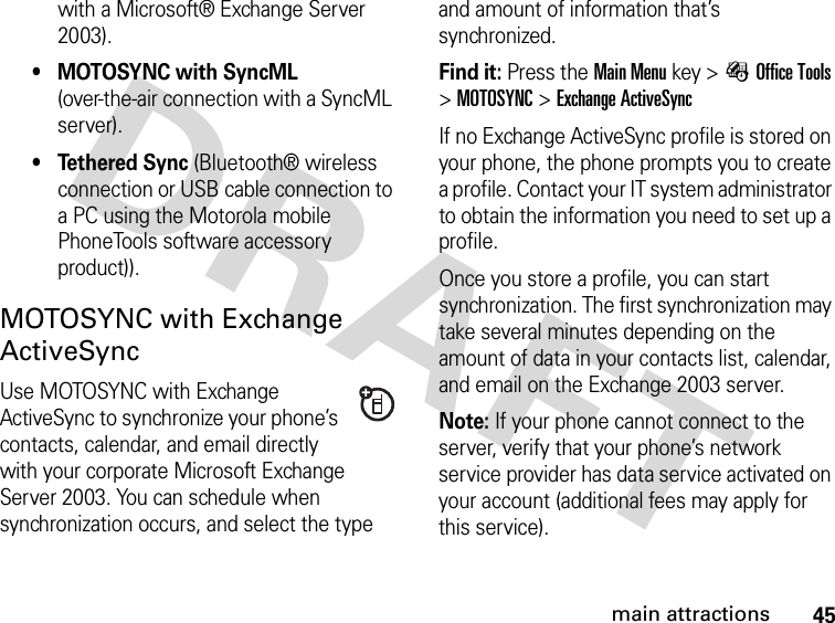 45main attractionswith a Microsoft® Exchange Server 2003).• MOTOSYNC with SyncML (over-the-air connection with a SyncML server).• Tethered Sync (Bluetooth® wireless connection or USB cable connection to a PC using the Motorola mobile PhoneTools software accessory product)).MOTOSYNC with Exchange ActiveSyncUse MOTOSYNC with Exchange ActiveSync to synchronize your phone’s contacts, calendar, and email directly with your corporate Microsoft Exchange Server 2003. You can schedule when synchronization occurs, and select the type and amount of information that’s synchronized.Find it: Press theMain Menu key &gt;ÉOffice Tools &gt;MOTOSYNC &gt;Exchange ActiveSyncIf no Exchange ActiveSync profile is stored on your phone, the phone prompts you to create a profile. Contact your IT system administrator to obtain the information you need to set up a profile.Once you store a profile, you can start synchronization. The first synchronization may take several minutes depending on the amount of data in your contacts list, calendar, and email on the Exchange 2003 server.Note: If your phone cannot connect to the server, verify that your phone’s network service provider has data service activated on your account (additional fees may apply for this service).