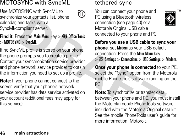 46main attractionsMOTOSYNC with SyncMLUse MOTOSYNC with SyncML to synchronize your contacts list, phone calendar, and tasks with a SyncML-compliant server.Find it: Press theMain Menu key &gt;ÉOffice Tools &gt;MOTOSYNC &gt;SyncMLIf no SyncML profile is stored on your phone, the phone prompts you to create a profile. Contact your synchronization service provider and phone network service provider to obtain the information you need to set up a profile.Note: If your phone cannot connect to the server, verify that your phone’s network service provider has data service activated on your account (additional fees may apply for this service).tethered syncYou can connect your phone and PC using a Bluetooth wireless connection (see page 40) or a Motorola Original USB cable connected to your phone and PC.Before you use a USB cable to sync your phone, set Modem as your USB default connection: Press the Main Menu key &gt;wSettings &gt;Connections &gt;USB Settings &gt;Modem.Once your phone is connected to your PC, select the “Sync” option from the Motorola mobile PhoneTools software running on the PC.Note: To synchronize or transfer data between your phone and PC, you must install the Motorola mobile PhoneTools software included with the Motorola Original data kit. See the mobile PhoneTools user’s guide for more information. Motorola 