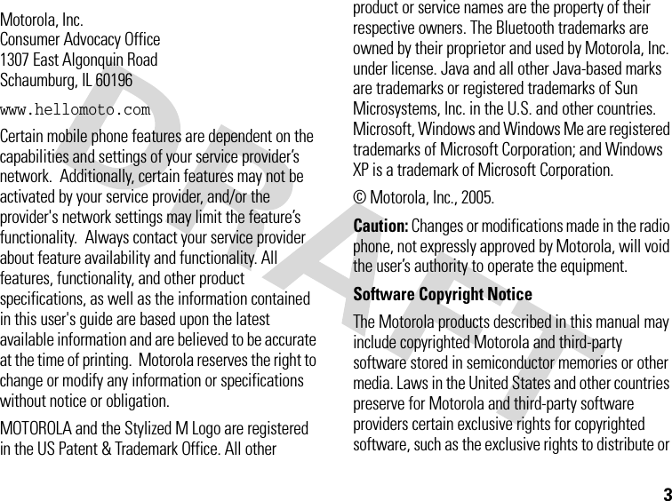 3 Motorola, Inc.Consumer Advocacy Office1307 East Algonquin RoadSchaumburg, IL 60196www.hellomoto.comCertain mobile phone features are dependent on the capabilities and settings of your service provider’s network.  Additionally, certain features may not be activated by your service provider, and/or the provider&apos;s network settings may limit the feature’s functionality.  Always contact your service provider about feature availability and functionality. All features, functionality, and other product specifications, as well as the information contained in this user&apos;s guide are based upon the latest available information and are believed to be accurate at the time of printing.  Motorola reserves the right to change or modify any information or specifications without notice or obligation.MOTOROLA and the Stylized M Logo are registered in the US Patent &amp; Trademark Office. All other product or service names are the property of their respective owners. The Bluetooth trademarks are owned by their proprietor and used by Motorola, Inc. under license. Java and all other Java-based marks are trademarks or registered trademarks of Sun Microsystems, Inc. in the U.S. and other countries. Microsoft, Windows and Windows Me are registered trademarks of Microsoft Corporation; and Windows XP is a trademark of Microsoft Corporation. © Motorola, Inc., 2005.Caution: Changes or modifications made in the radio phone, not expressly approved by Motorola, will void the user’s authority to operate the equipment.Software Copyright Notice The Motorola products described in this manual may include copyrighted Motorola and third-party software stored in semiconductor memories or other media. Laws in the United States and other countries preserve for Motorola and third-party software providers certain exclusive rights for copyrighted software, such as the exclusive rights to distribute or 