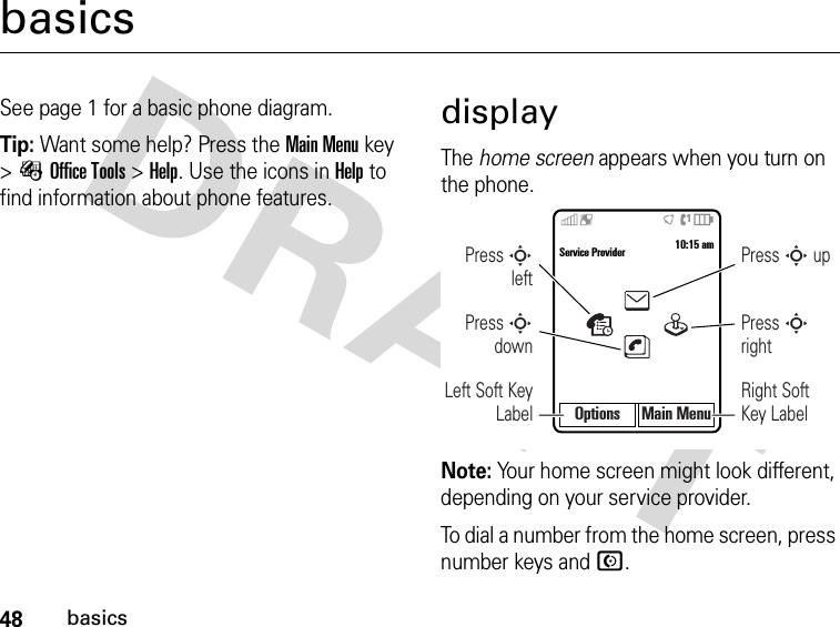 48basicsbasicsSee page 1 for a basic phone diagram.Tip: Want some help? Press theMain Menu key &gt;ÉOffice Tools &gt;Help. Use the icons in Help to find information about phone features.displayThe home screen appears when you turn on the phone.Note: Your home screen might look different, depending on your service provider.To dial a number from the home screen, press number keys and N.Options Main MenuService Provider 10:15 amPress S downPress S leftLeft Soft Key LabelPress S rightPress S upRight Soft Key Label