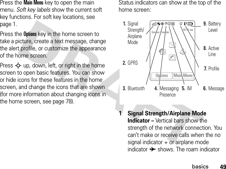 49basicsPress the Main Menu key to open the main menu. Soft key labels show the current soft key functions. For soft key locations, see page 1.Press the Options key in the home screen to take a picture, create a text message, change the alert profile, or customize the appearance of the home screen.Press S up, down, left, or right in the home screen to open basic features. You can show or hide icons for these features in the home screen, and change the icons that are shown (for more information about changing icons in the home screen, see page 78).Status indicators can show at the top of the home screen: 1 Signal Strength/Airplane Mode Indicator – Vertical bars show the strength of the network connection. You can’t make or receive calls when the no signal indicator0 or airplane mode indicatorA shows. The roam indicator Options Main MenuService Provider 10:15 am3. Bluetooth1. Signal Strength/ Airplane Mode2. GPRS6.Message7.Profile5.IM4. Messaging Presence8. Active Line9. Battery Level