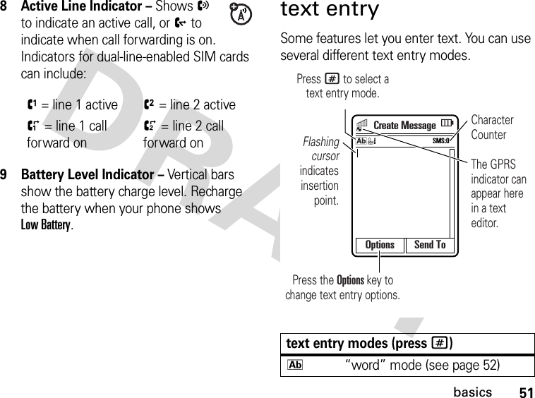 51basics8 Active Line Indicator – Shows X to indicate an active call, or Y to indicate when call forwarding is on. Indicators for dual-line-enabled SIM cards can include:9 Battery Level Indicator – Vertical bars show the battery charge level. Recharge the battery when your phone shows Low Battery.text entrySome features let you enter text. You can use several different text entry modes.V= line 1 activeW= line 2 activeZ= line 1 call forward ona= line 2 call forward ontext entry modes (press #)k“word” mode (see page 52)Options Send ToCreate MessageFlashing cursor indicates insertion point.Character CounterThe GPRS indicator can appear here in a text editor.Press the Options key to change text entry options.Press # to select atext entry mode.SMS:0k