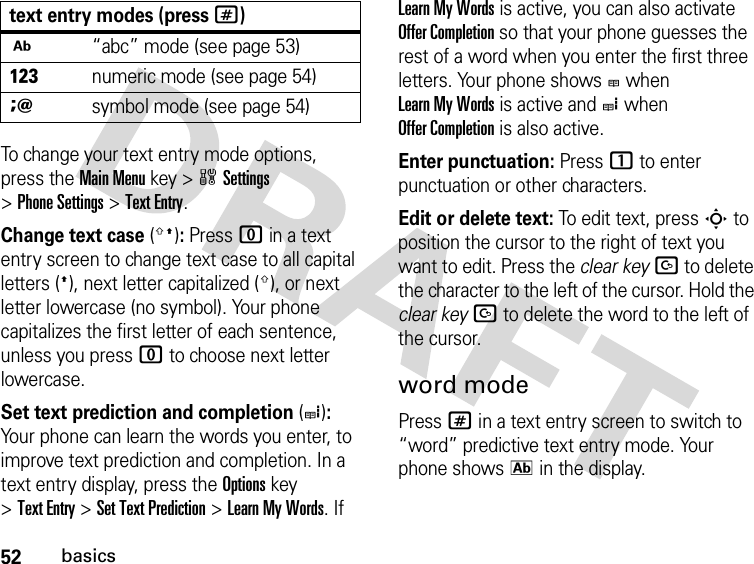 52basicsTo change your text entry mode options, press the Main Menu key &gt;wSettings &gt;Phone Settings &gt;Text Entry.Change text case(g!): Press 0 in a text entry screen to change text case to all capital letters (!), next letter capitalized (g), or next letter lowercase (no symbol). Your phone capitalizes the first letter of each sentence, unless you press 0 to choose next letter lowercase.Set text prediction and completion(e): Your phone can learn the words you enter, to improve text prediction and completion. In a text entry display, press the Options key &gt;Text Entry &gt;Set Text Prediction &gt;LearnMyWords. If Learn My Words is active, you can also activate Offer Completion so that your phone guesses the rest of a word when you enter the first three letters. Your phone shows b when Learn My Words is active and e when Offer Completion is also active.Enter punctuation: Press 1 to enter punctuation or other characters.Edit or delete text: To edit text, press S to position the cursor to the right of text you want to edit. Press the clear keyD to delete the character to the left of the cursor. Hold the clear keyD to delete the word to the left of the cursor.word modePress # in a text entry screen to switch to “word” predictive text entry mode. Your phone shows k in the display.j“abc” mode (see page 53)hnumeric mode (see page 54)isymbol mode (see page 54)text entry modes (press #)