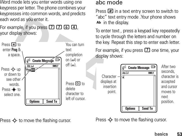 53basicsWord mode lets you enter words using one keypress per letter. The phone combines your keypresses into common words, and predicts each word as you enter it.For example, if you press 7764, your display shows:Press S to move the flashing cursor.abc modePress # in a text entry screen to switch to “abc” text entry mode .Your phone shows j in the display.To enter text , press a keypad key repeatedly to cycle through the letters and number on the key. Repeat this step to enter each letter.For example, if you press 7 one time, your display shows:Press S to move the flashing cursor.Options Send ToProg ramPress D to delete character to left of cursor.Press * to enter Prog &amp; a space.Press S up or down to see other words. Press s to select one.You can turn text completion on (e) or off (b).SMS:7kCreate MessageOptions Send ToPSMS:1jAfter two seconds, character is acceptedand cursor moves to next position.Character displays at insertion point.Create Message