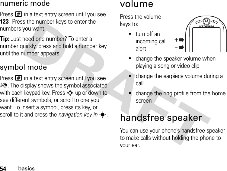 54basicsnumeric modePress # in a text entry screen until you see h. Press the number keys to enter the numbers you want.Tip: Just need one number? To enter a number quickly, press and hold a number key until the number appears.symbol modePress # in a text entry screen until you see i. The display shows the symbol associated with each keypad key. Press S up or down to see different symbols, or scroll to one you want. To insert a symbol, press its key, or scroll to it and press the navigation key ins.volumePress the volume keys to:•turn off an incoming call alert•change the speaker volume when playing a song or video clip•change the earpiece volume during a call•change the ring profile from the home screenhandsfree speakerYou can use your phone’s handsfree speaker to make calls without holding the phone to your ear.