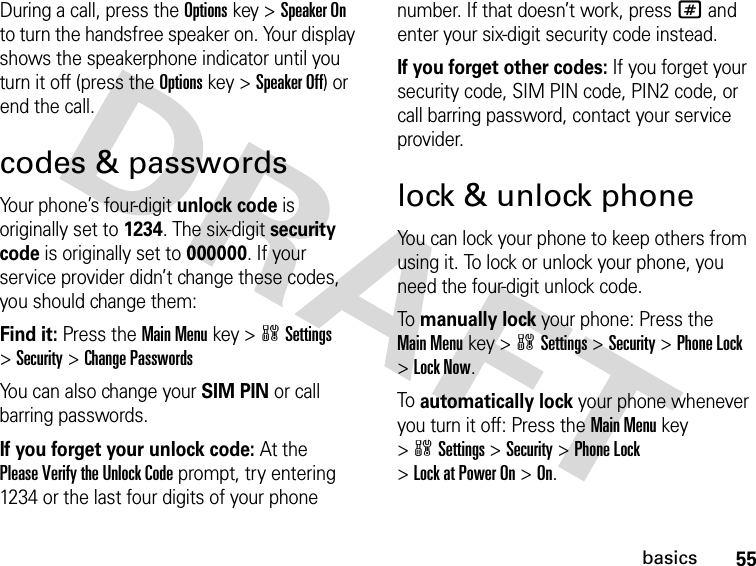 55basicsDuring a call, press the Optionskey &gt;Speaker On to turn the handsfree speaker on. Your display shows the speakerphone indicator until you turn it off (press the Optionskey &gt;Speaker Off) or end the call.codes &amp; passwordsYour phone’s four-digit unlock code is originally set to 1234. The six-digit security code is originally set to 000000. If your service provider didn’t change these codes, you should change them:Find it: Press the Main Menukey &gt;wSettings &gt;Security &gt;Change PasswordsYou can also change your SIM PIN or call barring passwords.If you forget your unlock code:At the Please Verify the Unlock Code prompt, try entering 1234 or the last four digits of your phone number. If that doesn’t work, press# and enter your six-digit security code instead.If you forget other codes: If you forget your security code, SIM PIN code, PIN2 code, or call barring password, contact your service provider.lock &amp; unlock phoneYou can lock your phone to keep others from using it. To lock or unlock your phone, you need the four-digit unlock code.To manually lock your phone: Press the Main Menukey &gt;wSettings &gt;Security &gt;Phone Lock &gt;Lock Now.To automatically lock your phone whenever you turn it off: Press the Main Menukey &gt;wSettings &gt;Security &gt;Phone Lock &gt;Lock at Power On &gt;On.