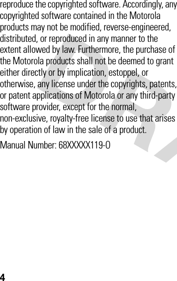 4reproduce the copyrighted software. Accordingly, any copyrighted software contained in the Motorola products may not be modified, reverse-engineered, distributed, or reproduced in any manner to the extent allowed by law. Furthermore, the purchase of the Motorola products shall not be deemed to grant either directly or by implication, estoppel, or otherwise, any license under the copyrights, patents, or patent applications of Motorola or any third-party software provider, except for the normal, non-exclusive, royalty-free license to use that arises by operation of law in the sale of a product.Manual Number: 68XXXXX119-O