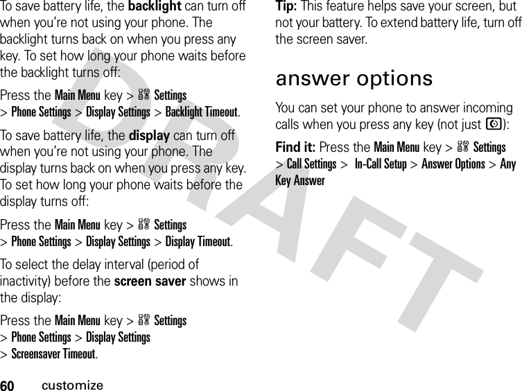 60customizeTo save battery life, the backlight can turn off when you’re not using your phone. The backlight turns back on when you press any key. To set how long your phone waits before the backlight turns off:Press the Main Menukey &gt;wSettings &gt;Phone Settings &gt;Display Settings &gt;Backlight Timeout.To save battery life, the display can turn off when you’re not using your phone. The display turns back on when you press any key. To set how long your phone waits before the display turns off:Press the Main Menukey &gt;wSettings &gt;Phone Settings &gt;Display Settings &gt;Display Timeout.To select the delay interval (period of inactivity) before the screen saver shows in the display:Press the Main Menukey &gt;wSettings &gt;Phone Settings &gt;Display Settings &gt;Screensaver Timeout.Tip: This feature helps save your screen, but not your battery. To extend battery life, turn off the screen saver.answer optionsYou can set your phone to answer incoming calls when you press any key (not just N):Find it: Press the Main Menukey &gt;wSettings &gt;Call Settings &gt; In-Call Setup &gt;Answer Options &gt;Any Key Answer