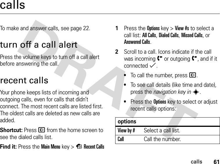 61callscallsTo make and answer calls, see page 22.turn off a call alertPress the volume keys to turn off a call alert before answering the call.recent callsYour phone keeps lists of incoming and outgoing calls, even for calls that didn’t connect. The most recent calls are listed first. The oldest calls are deleted as new calls are added.Shortcut: Press N from the home screen to see the dialed calls list.Find it: Press the Main Menukey &gt;sRecent Calls 1Press the Optionskey &gt;View #s to select a call list: All Calls, Dialed Calls, Missed Calls, or Answered Calls.2Scroll to a call. Icons indicate if the call was incomingÝ or outgoingÞ, and if it connected%.•To call the number, press N.•To see call details (like time and date), press the navigation key ins.•Press the Optionskey to select or adjust recent calls options:optionsView by #Select a call list.CallCall the number.