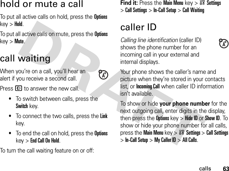 63callshold or mute a callTo put all active calls on hold, press the Options key &gt;Hold.To put all active calls on mute, press the Options key &gt;Mute.call waitingWhen you’re on a call, you’ll hear an alert if you receive a second call.Press N to answer the new call.•To switch between calls, press the Switch key.•To connect the two calls, press the Link key.•To end the call on hold, press the Options key &gt;End Call On Hold.To turn the call waiting feature on or off:Find it: Press the Main Menu key &gt;wSettings &gt;Call Settings &gt;In-Call Setup &gt;Call Waitingcaller IDCalling line identification (caller ID) shows the phone number for an incoming call in your external and internal displays.Your phone shows the caller’s name and picture when they’re stored in your contacts list, or Incoming Call when caller ID information isn’t available.To show or hide your phone number for the next outgoing call, enter digits in the display, then press the Options key &gt;Hide ID or Show ID. To show or hide your phone number for all calls, press the Main Menu key &gt;wSettings &gt;Call Settings &gt;In-Call Setup &gt;My Caller ID &gt;All Calls.