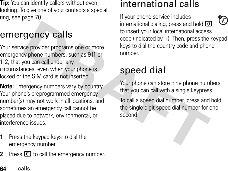 64callsTip: You can identify callers without even looking. To give one of your contacts a special ring, see page 70.emergency callsYour service provider programs one or more emergency phone numbers, such as 911 or 112, that you can call under any circumstances, even when your phone is locked or the SIM card is not inserted.Note: Emergency numbers vary by country. Your phone’s preprogrammed emergency number(s) may not work in all locations, and sometimes an emergency call cannot be placed due to network, environmental, or interference issues. 1Press the keypad keys to dial the emergency number.2Press N to call the emergency number.international callsIf your phone service includes international dialing, press and hold 0 to insert your local international access code (indicated by +). Then, press the keypad keys to dial the country code and phone number.speed dialYour phone can store nine phone numbers that you can call with a single keypress.To call a speed dial number, press and hold the single-digit speed dial number for one second.