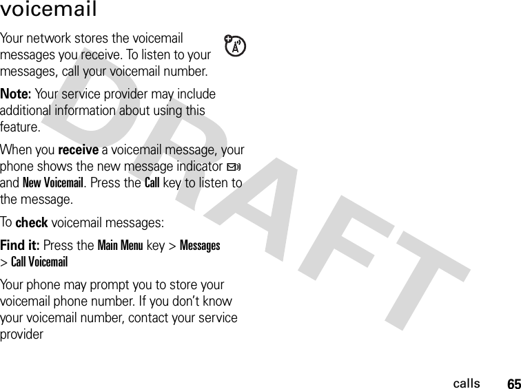 65callsvoicemailYour network stores the voicemail messages you receive. To listen to your messages, call your voicemail number.Note: Your service provider may include additional information about using this feature.When you receive a voicemail message, your phone shows the new message indicator t and New Voicemail. Press the Call key to listen to the message.To check voicemail messages:Find it: Press the Main Menu key &gt;Messages &gt;Call VoicemailYour phone may prompt you to store your voicemail phone number. If you don’t know your voicemail number, contact your service provider