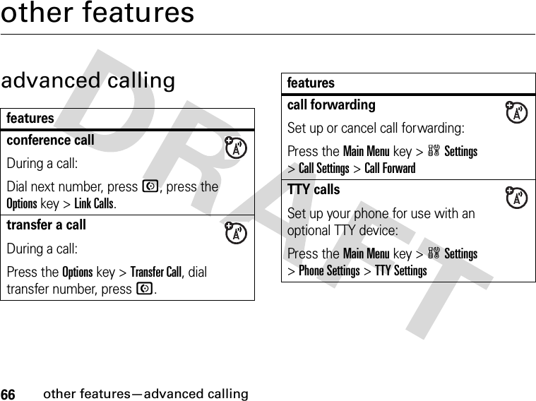 66other features—advanced callingother featuresadvanced callingfeaturesconference callDuring a call:Dial next number, press N, press the Options key &gt;Link Calls.transfer a callDuring a call:Press the Options key &gt;Transfer Call, dial transfer number, pressN.call forwardingSet up or cancel call forwarding:Press the Main Menu key &gt;wSettings &gt;Call Settings &gt;Call ForwardTTY callsSet up your phone for use with an optional TTY device:Press the Main Menu key &gt;wSettings &gt;Phone Settings &gt;TTY Settingsfeatures