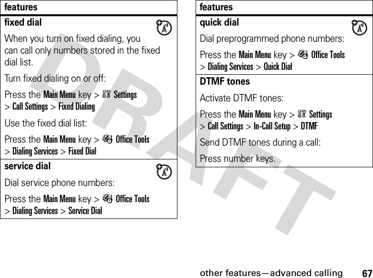 67other features—advanced callingfixed dialWhen you turn on fixed dialing, you can call only numbers stored in the fixed dial list.Turn fixed dialing on or off:Press the Main Menu key &gt;wSettings &gt;Call Settings &gt;Fixed DialingUse the fixed dial list:Press the Main Menu key &gt;ÉOffice Tools &gt;Dialing Services &gt;Fixed Dialservice dialDial service phone numbers:Press the Main Menu key &gt;ÉOffice Tools &gt;Dialing Services &gt;Service Dialfeaturesquick dialDial preprogrammed phone numbers:Press the Main Menu key &gt;ÉOffice Tools &gt;Dialing Services &gt;Quick DialDTMF tonesActivate DTMF tones:Press the Main Menu key &gt;wSettings &gt;Call Settings &gt;In-Call Setup &gt;DTMFSend DTMF tones during a call:Press number keys.features