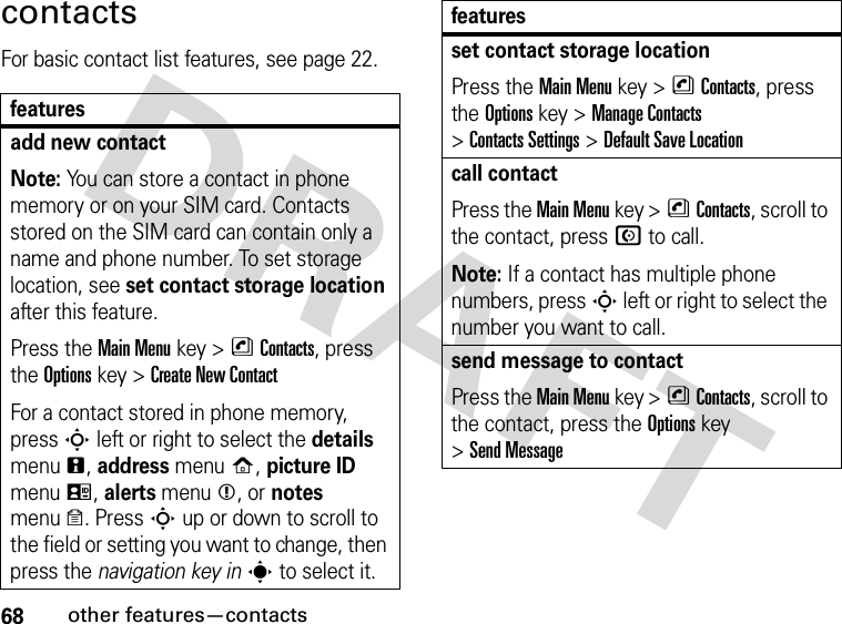 68other features—contactscontactsFor basic contact list features, see page 22.featuresadd new contactNote: You can store a contact in phone memory or on your SIM card. Contacts stored on the SIM card can contain only a name and phone number. To set storage location, see set contact storage location after this feature.Press the Main Menu key &gt;nContacts, press the Options key &gt;Create New ContactFor a contact stored in phone memory, press S left or right to select the details menun, address menup, picture ID menuq, alerts menum, or notes menuo. Press S up or down to scroll to the field or setting you want to change, then press the navigation key ins to select it.set contact storage locationPress the Main Menu key &gt;nContacts, press the Options key &gt;Manage Contacts &gt;Contacts Settings &gt;Default Save Locationcall contactPress the Main Menu key &gt;nContacts, scroll to the contact, press N to call.Note: If a contact has multiple phone numbers, press S left or right to select the number you want to call.send message to contactPress the Main Menu key &gt;nContacts, scroll to the contact, press the Options key &gt;Send Messagefeatures