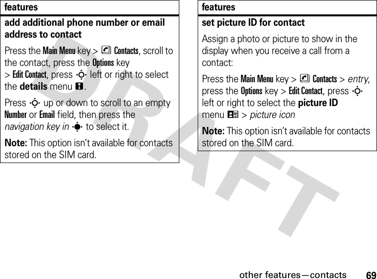 69other features—contactsadd additional phone number or email address to contactPress the Main Menu key &gt;nContacts, scroll to the contact, press the Options key &gt;Edit Contact, press S left or right to select the details menun.Press S up or down to scroll to an empty Number or Email field, then press the navigation key ins to select it.Note: This option isn’t available for contacts stored on the SIM card.featuresset picture ID for contactAssign a photo or picture to show in the display when you receive a call from a contact:Press the Main Menu key &gt;nContacts &gt; entry, press the Options key &gt;Edit Contact, press S left or right to select the picture ID menuq &gt; picture iconNote: This option isn’t available for contacts stored on the SIM card.features