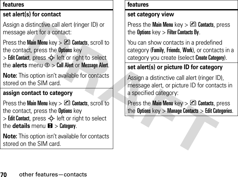 70other features—contactsset alert(s) for contactAssign a distinctive call alert (ringer ID) or message alert for a contact:Press the Main Menu key &gt;nContacts, scroll to the contact, press the Options key &gt;Edit Contact, press S left or right to select the alerts menum &gt;Call Alert or Message Alert.Note: This option isn’t available for contacts stored on the SIM card.assign contact to categoryPress the Main Menu key &gt;nContacts, scroll to the contact, press the Options key &gt;Edit Contact, press S left or right to select the details menun &gt;Category.Note: This option isn’t available for contacts stored on the SIM card.featuresset category viewPress the Main Menu key &gt;nContacts, press the Options key &gt;Filter Contacts By.You can show contacts in a predefined category (Family, Friends, Work), or contacts in a category you create (select Create Category).set alert(s) or picture ID for categoryAssign a distinctive call alert (ringer ID), message alert, or picture ID for contacts in a specified category:Press the Main Menu key &gt;nContacts, press the Options key &gt;Manage Contacts &gt;Edit Categories.features