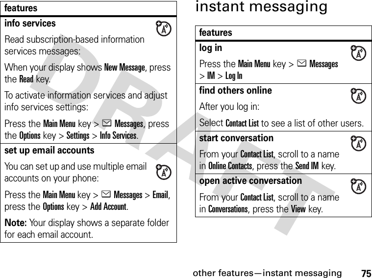 75other features—instant messaginginstant messaginginfo servicesRead subscription-based information services messages:When your display shows New Message, press the Readkey.To activate information services and adjust info services settings:Press the Main Menu key &gt;eMessages, press the Options key &gt;Settings &gt;Info Services.set up email accountsYou can set up and use multiple email accounts on your phone:Press the Main Menu key &gt;eMessages &gt;Email, press the Options key &gt;Add Account.Note: Your display shows a separate folder for each email account.featuresfeatureslog inPress the Main Menu key &gt;eMessages &gt;IM &gt;Log Infind others onlineAfter you log in:Select Contact List to see a list of other users.start conversationFrom your Contact List, scroll to a name in Online Contacts, press the Send IMkey.open active conversationFrom your Contact List, scroll to a name in Conversations, press the View key.