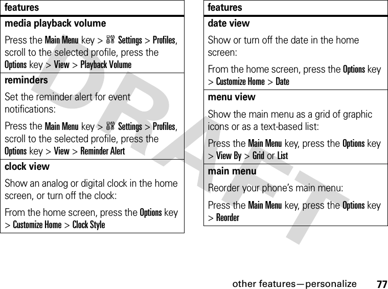 77other features—personalizemedia playback volumePress the Main Menukey &gt;wSettings &gt;Profiles, scroll to the selected profile, press the Options key &gt;View &gt;Playback VolumeremindersSet the reminder alert for event notifications:Press the Main Menukey &gt;wSettings &gt;Profiles, scroll to the selected profile, press the Options key &gt;View &gt;Reminder Alertclock viewShow an analog or digital clock in the home screen, or turn off the clock:From the home screen, press the Options key &gt;Customize Home &gt;Clock Stylefeaturesdate viewShow or turn off the date in the home screen:From the home screen, press the Options key &gt;Customize Home &gt;Datemenu viewShow the main menu as a grid of graphic icons or as a text-based list:Press the Main Menukey, press the Options key &gt;View By &gt;GridorListmain menuReorder your phone’s main menu:Press the Main Menukey, press the Options key &gt;Reorderfeatures