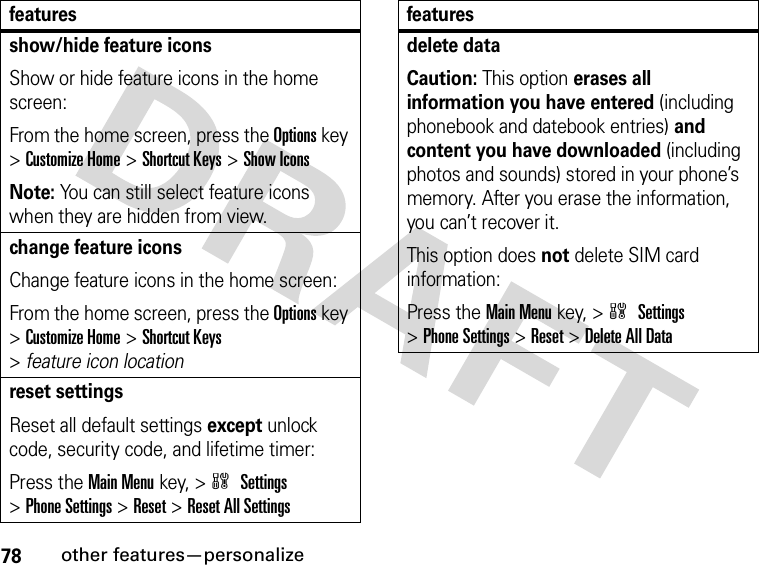 78other features—personalizeshow/hide feature iconsShow or hide feature icons in the home screen:From the home screen, press the Options key &gt;Customize Home &gt;Shortcut Keys &gt;Show IconsNote: You can still select feature icons when they are hidden from view.change feature iconsChange feature icons in the home screen:From the home screen, press the Options key &gt;Customize Home &gt;Shortcut Keys &gt;featureiconlocationreset settingsReset all default settings except unlock code, security code, and lifetime timer:Press the Main Menukey, &gt;w Settings &gt;Phone Settings &gt;Reset &gt;Reset All Settingsfeaturesdelete dataCaution: This option erases all information you have entered (including phonebook and datebook entries) and content you have downloaded (including photos and sounds) stored in your phone’s memory. After you erase the information, you can’t recover it.This option does not delete SIM card information:Press the Main Menukey, &gt;w Settings &gt;Phone Settings &gt;Reset &gt;Delete All Datafeatures