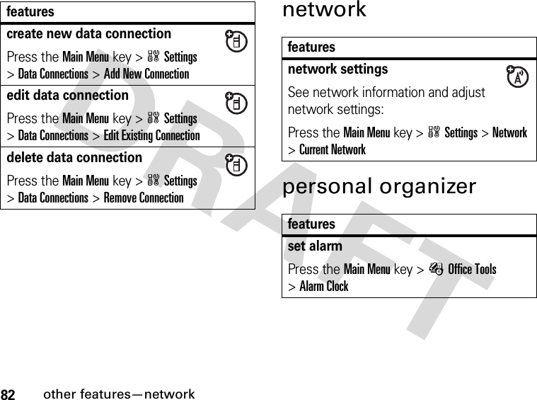 82other features—networknetworkpersonal organizercreate new data connectionPress the Main Menu key &gt;wSettings &gt;Data Connections &gt;Add New Connectionedit data connectionPress the Main Menu key &gt;wSettings &gt;Data Connections &gt;Edit Existing Connectiondelete data connectionPress the Main Menu key &gt;wSettings &gt;Data Connections &gt;Remove Connectionfeaturesfeaturesnetwork settingsSee network information and adjust network settings:Press the Main Menu key &gt;wSettings &gt;Network &gt;Current Networkfeaturesset alarmPress the Main Menu key &gt;ÉOffice Tools &gt;Alarm Clock