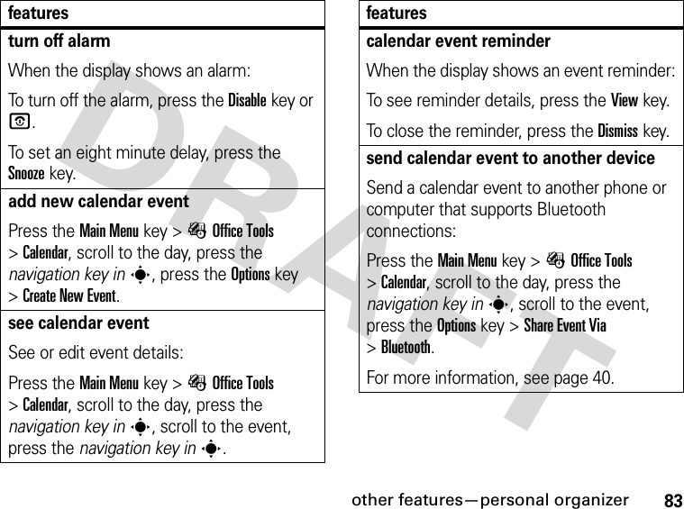 83other features—personal organizerturn off alarmWhen the display shows an alarm: To turn off the alarm, press the Disablekey or O.To set an eight minute delay, press the Snoozekey.add new calendar eventPress the Main Menu key &gt;ÉOffice Tools &gt;Calendar, scroll to the day, press the navigation key ins, press the Options key &gt;Create New Event.see calendar eventSee or edit event details:Press the Main Menu key &gt;ÉOffice Tools &gt;Calendar, scroll to the day, press the navigation key ins, scroll to the event, press the navigation key ins.featurescalendar event reminderWhen the display shows an event reminder:To see reminder details, press the Viewkey.To close the reminder, press the Dismisskey.send calendar event to another deviceSend a calendar event to another phone or computer that supports Bluetooth connections:Press the Main Menu key &gt;ÉOffice Tools &gt;Calendar, scroll to the day, press the navigation key ins, scroll to the event, press the Options key &gt;Share Event Via &gt;Bluetooth.For more information, see page 40.features