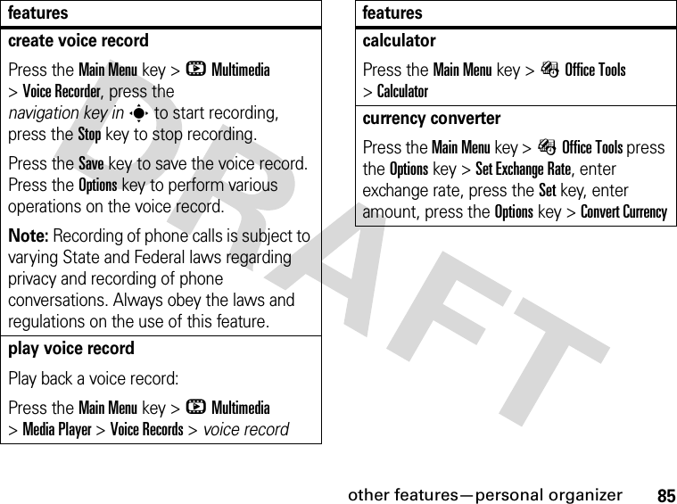 85other features—personal organizercreate voice recordPress the Main Menu key &gt;hMultimedia &gt;Voice Recorder, press the navigation key ins to start recording, press the Stop key to stop recording.Press the Save key to save the voice record. Press the Options key to perform various operations on the voice record.Note: Recording of phone calls is subject to varying State and Federal laws regarding privacy and recording of phone conversations. Always obey the laws and regulations on the use of this feature.play voice recordPlay back a voice record:Press the Main Menu key &gt;hMultimedia &gt;Media Player &gt;Voice Records &gt; voice recordfeaturescalculatorPress the Main Menu key &gt;ÉOffice Tools &gt;Calculatorcurrency converterPress the Main Menu key &gt;ÉOffice Tools press the Options key &gt;Set Exchange Rate, enter exchange rate, press the Set key, enter amount, press the Options key &gt;Convert Currencyfeatures