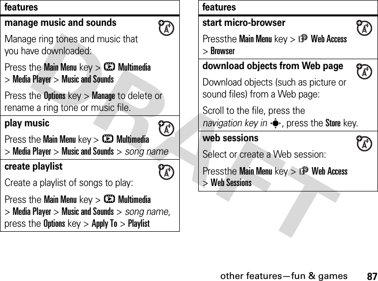 87other features—fun &amp; gamesmanage music and soundsManage ring tones and music that you have downloaded:Press the Main Menu key &gt;hMultimedia &gt;Media Player &gt;Music and SoundsPress the Options key &gt;Manage to delete or rename a ring tone or music file.play musicPress the Main Menu key &gt;hMultimedia &gt;Media Player &gt;Music and Sounds &gt; song namecreate playlistCreate a playlist of songs to play:Press the Main Menu key &gt;hMultimedia &gt;Media Player &gt;Music and Sounds &gt; song name, press the Options key &gt;Apply To &gt;Playlistfeaturesstart micro-browserPressthe Main Menu key &gt;áWeb Access &gt;Browserdownload objects from Web pageDownload objects (such as picture or sound files) from a Web page:Scroll to the file, press the navigation key ins, press the Storekey.web sessionsSelect or create a Web session:Pressthe Main Menu key &gt;áWeb Access &gt;Web Sessionsfeatures