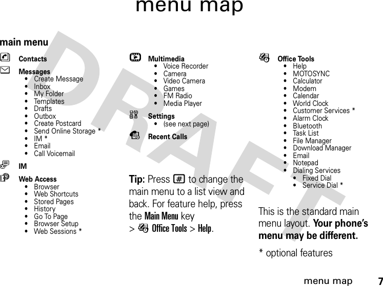 7menu mapmenu mapmain menunContactseMessages• Create Message•Inbox• My Folder• Templates•Drafts• Outbox• Create Postcard• Send Online Storage *•IM*•Email• Call VoicemailãIMáWeb Access•Browser• Web Shortcuts• Stored Pages•History• Go To Page• Browser Setup• Web Sessions *hMultimedia• Voice Recorder•Camera•VideoCamera•Games•FM Radio• Media Playerw Settings• (see next page)sRecent CallsTip: Press # to change the main menu to a list view and back. For feature help, press theMain Menu key &gt;ÉOffice Tools &gt;Help. ÉOffice Tools•Help•MOTOSYNC•Calculator• Modem• Calendar• World Clock• Customer Services *•AlarmClock• Bluetooth• Task List• File Manager• Download Manager•Email• Notepad• Dialing Services•Fixed Dial• Service Dial *This is the standard main menu layout. Your phone’s menu may be different.* optional features