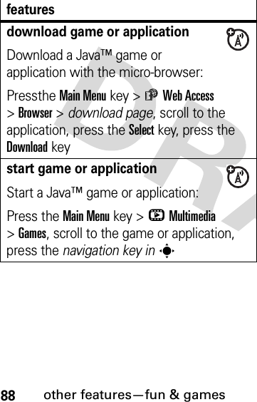 88other features—fun &amp; gamesdownload game or applicationDownload a Java™ game or application with the micro-browser:Pressthe Main Menu key &gt;áWeb Access &gt;Browser &gt; download page, scroll to the application, press the Selectkey, press the Downloadkeystart game or applicationStart a Java™ game or application:Press the Main Menu key &gt;hMultimedia &gt;Games, scroll to the game or application, press the navigation key insfeatures