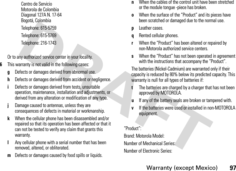 Warranty (except Mexico)97Or to any authorized service center in your locality.6This warranty is not valid in the following cases:gDefects or damages derived from abnormal use.hDefects or damages derived from accident or negligence.iDefects or damages derived from tests, unsuitable operation, maintenance, installation and adjustments, or derived from any alteration or modification of any type.jDamage caused to antennas, unless they are consequences of defects in material or workmanship.kWhen the cellular phone has been disassembled and/or repaired so that its operation has been affected or that it can not be tested to verify any claim that grants this warranty.lAny cellular phone with a serial number that has been removed, altered, or obliterated.mDefects or damages caused by food spills or liquids.nWhen the cables of the control unit have been stretched or the module tongue -piece has broken.oWhen the surface of the “Product” and its pieces have been scratched or damaged due to the normal use.pLeather cases.qRented cellular phones.rWhen the “Product” has been altered or repaired by non-Motorola authorized service centers.sWhen the “Product” has not been operated in agreement with the instructions that accompany the “Product”.The batteries (Nickel-Cadmium) are warranted only if their capacity is reduced by 80% below its predicted capacity. This warranty is null for all types of batteries if:tThe batteries are charged by a charger that has not been approved by MOTOROLA.uIf any of the battery seals are broken or tampered with.vIf the batteries were used or installed in non-MOTOROLA equipment.“Product”:Brand: Motorola Model:Number of Mechanical Series:Number of Electronic Series:Centro de ServicioMotorola de ColombiaDiagonal 127A N. 17-64Bogotá, ColombiaTelephone: 615-5759Telephone: 615-5769Telephone: 216-1743