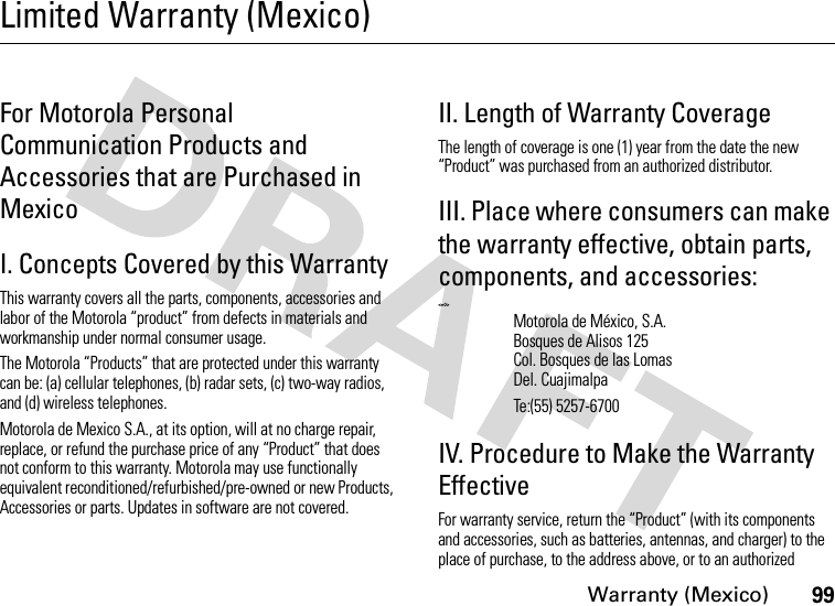 Warranty (Mexico)99Limited Warranty (Mexico)War ran ty  (M exi co )For Motorola Personal Communication Products and Accessories that are Purchased in MexicoI. Concepts Covered by this WarrantyThis warranty covers all the parts, components, accessories and labor of the Motorola “product” from defects in materials and workmanship under normal consumer usage.The Motorola “Products” that are protected under this warranty can be: (a) cellular telephones, (b) radar sets, (c) two-way radios, and (d) wireless telephones.Motorola de Mexico S.A., at its option, will at no charge repair, replace, or refund the purchase price of any “Product” that does not conform to this warranty. Motorola may use functionally equivalent reconditioned/refurbished/pre-owned or new Products, Accessories or parts. Updates in software are not covered.II. Length of Warranty CoverageThe length of coverage is one (1) year from the date the new “Product” was purchased from an authorized distributor.III. Place where consumers can make the warranty effective, obtain parts, components, and accessories: &lt;=0&gt;IV. Procedure to Make the Warranty EffectiveFor warranty service, return the “Product” (with its components and accessories, such as batteries, antennas, and charger) to the place of purchase, to the address above, or to an authorized Motorola de México, S.A.Bosques de Alisos 125Col. Bosques de las LomasDel. CuajimalpaTe:(55) 5257-6700