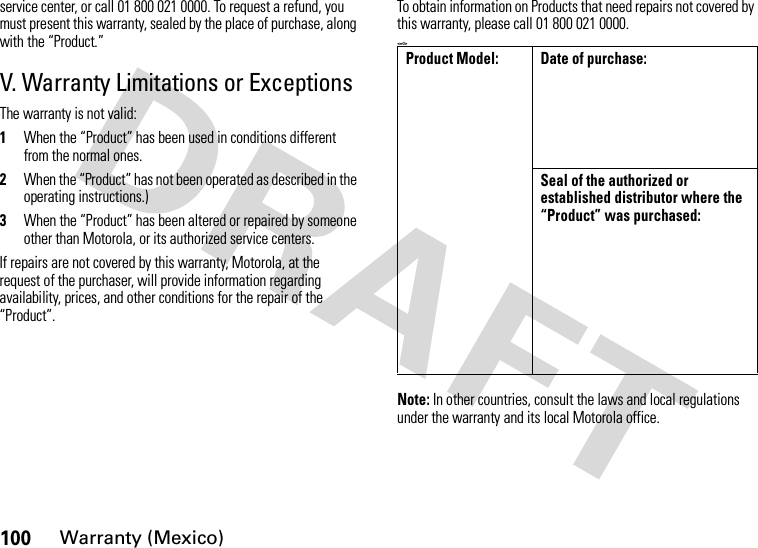 100Warranty (Mexico)service center, or call 01 800 021 0000. To request a refund, you must present this warranty, sealed by the place of purchase, along with the “Product.”V. Warranty Limitations or ExceptionsThe warranty is not valid:1When the “Product” has been used in conditions different from the normal ones.2When the “Product” has not been operated as described in the operating instructions.)3When the “Product” has been altered or repaired by someone other than Motorola, or its authorized service centers.If repairs are not covered by this warranty, Motorola, at the request of the purchaser, will provide information regarding availability, prices, and other conditions for the repair of the “Product”.To obtain information on Products that need repairs not covered by this warranty, please call 01 800 021 0000.&lt;=0&gt;Note: In other countries, consult the laws and local regulations under the warranty and its local Motorola office.Product Model: Date of purchase:Seal of the authorized or established distributor where the “Product” was purchased: