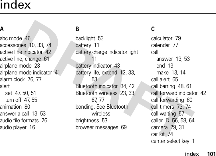 index101indexAabc mode  46accessories  10, 33, 74active line indicator  42active line, change  61airplane mode  23airplane mode indicator  41alarm clock  76, 77alertset  47, 50, 51turn off  47, 55animation  80answer a call  13, 53audio file formats  26audio player  16Bbacklight  53battery  11battery charge indicator light  11battery indicator  43battery life, extend  12, 33, 53Bluetooth indicator  34, 42Bluetooth wireless  23, 33, 67, 77bonding. See Bluetooth wirelessbrightness  53browser messages  69Ccalculator  79calendar  77callanswer  13, 53end  13make  13, 14call alert  65call barring  48, 61call forward indicator  42call forwarding  60call timers  73, 74call waiting  57caller ID  56, 58, 64camera  29, 31car kit  74center select key  1