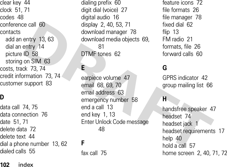 102indexclear key  44clock  51, 71codes  48conference call  60contactsadd an entry  13, 63dial an entry  14picture ID  58storing on SIM  63costs, track  73, 74credit information  73, 74customer support  83Ddata call  74, 75data connection  76date  51, 71delete data  72delete text  44dial a phone number  13, 62dialed calls  55dialing prefix  60digit dial (voice)  27digital audio  16display  2, 40, 53, 71download manager  78download media objects  69, 81DTMF tones  62Eearpiece volume  47email  68, 69, 70email address  63emergency number  58end a call  13end key  1, 13Enter Unlock Code message  48Ffax call  75feature icons  72file formats  26file manager  78fixed dial  62flip  13FM radio  21formats, file  26forward calls  60GGPRS indicator  42group mailing list  66Hhandsfree speaker  47headset  74headset jack  1headset requirements  17help  40hold a call  57home screen  2, 40, 71, 72