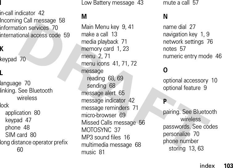 index103Iin-call indicator  42Incoming Call message  58information services  70international access code  59Kkeypad  70Llanguage  70linking. See Bluetooth wirelesslockapplication  80keypad  47phone  48SIM card  80long distance operator prefix  60Low Battery message  43MMain Menu key  9, 41make a call  13media playback  71memory card  1, 23menu  2, 71menu icons  41, 71, 72messagereading  68, 69sending  68message alert  65message indicator  42message reminders  71micro-browser  69Missed Calls message  56MOTOSYNC  37MP3 sound files  16multimedia message  68music  81mute a call  57Nname dial  27navigation key  1, 9network settings  76notes  57numeric entry mode  46Ooptional accessory  10optional feature  9Ppairing. See Bluetooth wirelesspasswords. See codespersonalize  70phone numberstoring  13, 63