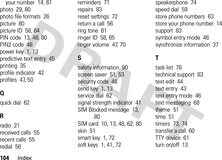 104indexyour number  14, 61photo  29, 80photo file formats  26picture  80picture ID  58, 64PIN code  13, 48, 80PIN2 code  48power key  1, 13predictive text entry  45printing  35profile indicator  42profiles  47, 50Qquick dial  62Rradio  21received calls  55recent calls  55redial  56reminders  71repairs  83reset settings  72return a call  56ring tone  81ringer ID  58, 65ringer volume  47, 70Ssafety information  90screen saver  51, 53security code  48send key  1, 13service dial  62signal strength indicator  41SIM Blocked message  13, 80SIM card  10, 13, 48, 62, 80skin  51smart key  1, 72soft keys  1, 41, 72speakerphone  74speed dial  59store phone numbers  63store your phone number  14support  83symbol entry mode  46synchronize information  37Ttask list  78technical support  83text edit  44text entry  43text entry mode  46text messaging  68theme  51time  51timers  73, 74transfer a call  60TTY device  61turn on/off  13