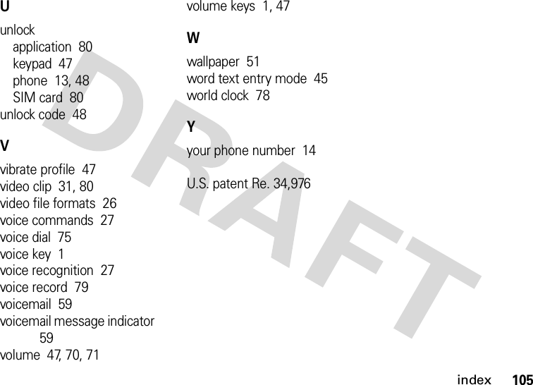 index105Uunlockapplication  80keypad  47phone  13, 48SIM card  80unlock code  48Vvibrate profile  47video clip  31, 80video file formats  26voice commands  27voice dial  75voice key  1voice recognition  27voice record  79voicemail  59voicemail message indicator  59volume  47, 70, 71volume keys  1, 47Wwallpaper  51word text entry mode  45world clock  78Yyour phone number  14U.S. patent Re. 34,976