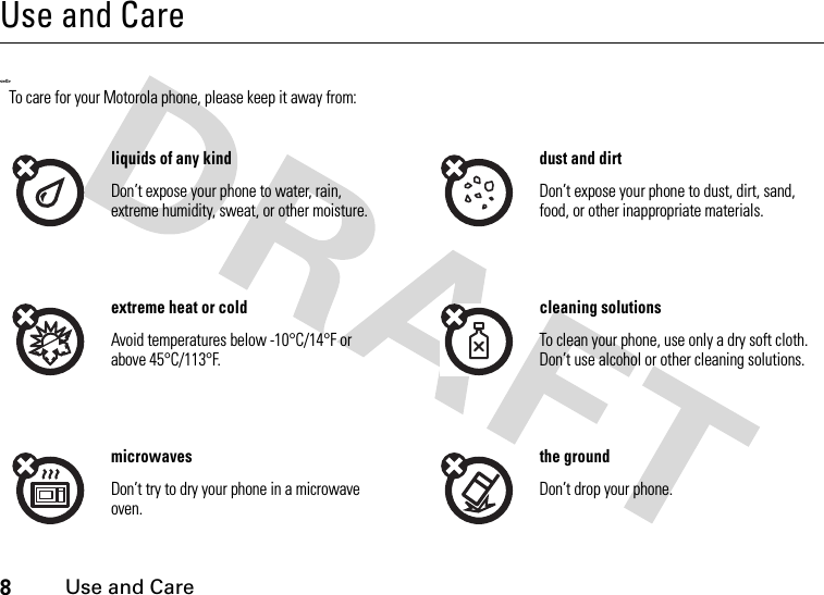 8Use and CareUse and CareUse and Care&lt;=0&gt;To care for your Motorola phone, please keep it away from:liquids of any kind dust and dirtDon’t expose your phone to water, rain, extreme humidity, sweat, or other moisture.Don’t expose your phone to dust, dirt, sand, food, or other inappropriate materials.extreme heat or cold cleaning solutionsAvoid temperatures below -10°C/14°F or above 45°C/113°F.To clean your phone, use only a dry soft cloth. Don’t use alcohol or other cleaning solutions.microwaves the groundDon’t try to dry your phone in a microwave oven.Don’t drop your phone.