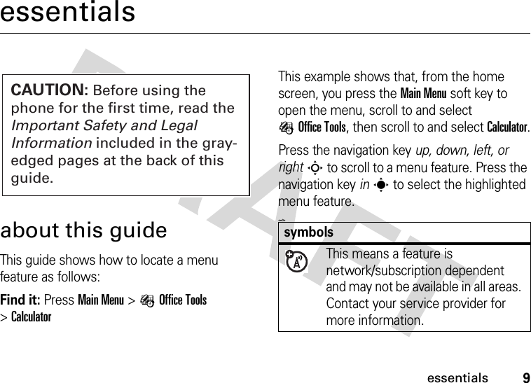 9essentialsessentialsabout this guideThis guide shows how to locate a menu feature as follows:Find it: Press Main Menu &gt;ÉOffice Tools &gt;CalculatorThis example shows that, from the home screen, you press the Main Menu soft key to open the menu, scroll to and select ÉOffice Tools, then scroll to and select Calculator.Press the navigation key up, down, left, or rightS to scroll to a menu feature. Press the navigation key ins to select the highlighted menu feature.&lt;=0&gt;CAUTION: Before using the phone for the first time, read the Important Safety and Legal Information included in the gray-edged pages at the back of this guide.symbolsThis means a feature is network/subscription dependent and may not be available in all areas. Contact your service provider for more information.