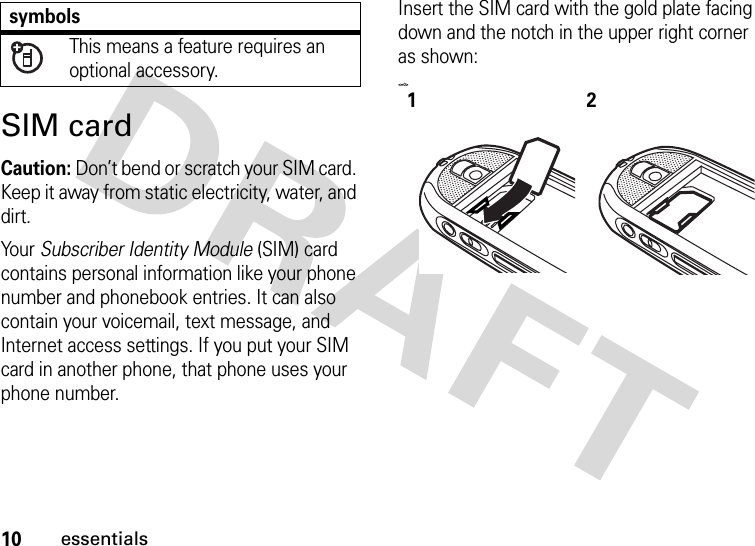 10essentialsSIM cardCaution: Don’t bend or scratch your SIM card. Keep it away from static electricity, water, and dirt.Your Subscriber Identity Module (SIM) card contains personal information like your phone number and phonebook entries. It can also contain your voicemail, text message, and Internet access settings. If you put your SIM card in another phone, that phone uses your phone number.Insert the SIM card with the gold plate facing down and the notch in the upper right corner as shown:&lt;=0&gt;This means a feature requires an optional accessory.symbols12